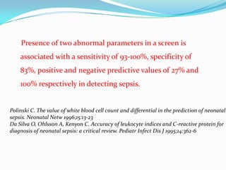 Presence of two abnormal parameters in a screen is
    associated with a sensitivity of 93-100%, specificity of
    83%, positive and negative predictive values of 27% and
    100% respectively in detecting sepsis.


Polinski C. The value of white blood cell count and differential in the prediction of neonatal
sepsis. Neonatal Netw 1996;15:13-23
Da Silva O, Ohlsson A, Kenyon C. Accuracy of leukocyte indices and C-reactive protein for
diagnosis of neonatal sepsis: a critical review. Pediatr Infect Dis J 1995;14:362-6
 