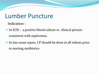 Lumber Puncture
 Indication :
 In EOS - a positive blood culture or clinical picture
  consistent with septicemia.

 In late onset sepsis, LP should be done in all infants prior
  to starting antibiotics
 