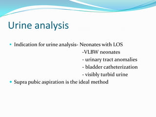 Urine analysis
 Indication for urine analysis- Neonates with LOS
                                  -VLBW neonates
                                  - urinary tract anomalies
                                  - bladder catheterization
                                  - visibly turbid urine
 Supra pubic aspiration is the ideal method
 