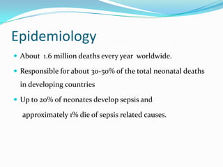 Epidemiology
 About 1.6 million deaths every year worldwide.

 Responsible for about 30-50% of the total neonatal deaths
  in developing countries

 Up to 20% of neonates develop sepsis and

  approximately 1% die of sepsis related causes.
 