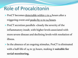 Role of Procalcitonin
 ProCT becomes detectable within 2 to 4 hours after a
  triggering event and peaks by 12 to 24 hours.

 ProCT secretion parallels -closely the severity of the
  inflammatory insult, with higher levels associated with
  more severe disease and declining levels with resolution of
  illness.

 In the absence of an ongoing stimulus, ProCT is eliminated
  with a half-life of 24 to 35 hours, making it suitable for
  serial monitoring.
 