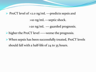  ProCT level of >2.0 ng/mL ---predicts sepsis and

                  >10 ng/mL ---septic shock.

                  >20 ng/mL --- guarded prognosis.

 higher the ProCT level -----worse the prognosis.

 When sepsis has been successfully treated, ProCT levels
  should fall with a half-life of 24 to 35 hours.
 