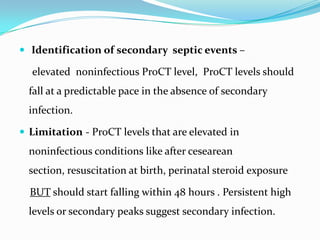  Identification of secondary septic events –

  elevated noninfectious ProCT level, ProCT levels should
  fall at a predictable pace in the absence of secondary
  infection.

 Limitation - ProCT levels that are elevated in
  noninfectious conditions like after cesearean
  section, resuscitation at birth, perinatal steroid exposure

  BUT should start falling within 48 hours . Persistent high
  levels or secondary peaks suggest secondary infection.
 
