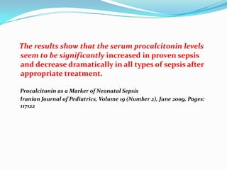 The results show that the serum procalcitonin levels
seem to be significantly increased in proven sepsis
and decrease dramatically in all types of sepsis after
appropriate treatment.

Procalcitonin as a Marker of Neonatal Sepsis
Iranian Journal of Pediatrics, Volume 19 (Number 2), June 2009, Pages:
117122
 