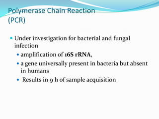 Polymerase Chain Reaction
(PCR)

 Under investigation for bacterial and fungal
  infection
   amplification of 16S rRNA,
   a gene universally present in bacteria but absent
   in humans
   Results in 9 h of sample acquisition
 