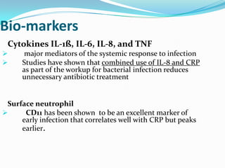 Bio-markers
 Cytokines IL-1ß, IL-6, IL-8, and TNF
      major mediators of the systemic response to infection
     Studies have shown that combined use of IL-8 and CRP
      as part of the workup for bacterial infection reduces
      unnecessary antibiotic treatment


 Surface neutrophil
     CD11 has been shown to be an excellent marker of
     early infection that correlates well with CRP but peaks
     earlier.
 