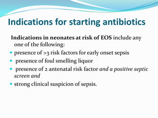 Indications for starting antibiotics
Indications in neonates at risk of EOS include any
  one of the following:
 presence of >3 risk factors for early onset sepsis
 presence of foul smelling liquor
 presence of 2 antenatal risk factor and a positive septic
  screen and
 strong clinical suspicion of sepsis.
 