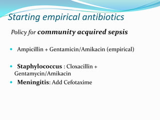 Starting empirical antibiotics
Policy for community acquired sepsis

 Ampicillin + Gentamicin/Amikacin (empirical)


 Staphylococcus : Cloxacillin +
 Gentamycin/Amikacin
 Meningitis: Add Cefotaxime
 