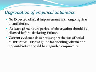 Upgradation of empirical antibiotics
 No Expected clinical improvement with ongoing line
  of antibiotics.
 At least 48-72 hours period of observation should be
  allowed before declaring Failure.
 Current evidence does not support the use of serial
  quantitative CRP as a guide for deciding whether or
  not antibiotics should be upgraded empirically
 
