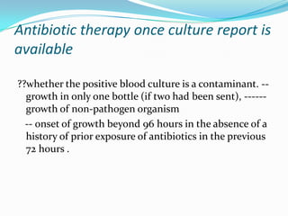 Antibiotic therapy once culture report is
available

??whether the positive blood culture is a contaminant. --
  growth in only one bottle (if two had been sent), ------
  growth of non-pathogen organism
  -- onset of growth beyond 96 hours in the absence of a
  history of prior exposure of antibiotics in the previous
  72 hours .
 