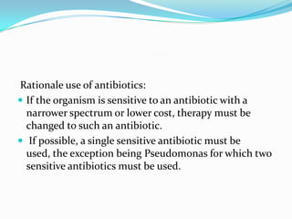 Rationale use of antibiotics:
 If the organism is sensitive to an antibiotic with a
  narrower spectrum or lower cost, therapy must be
  changed to such an antibiotic.
 If possible, a single sensitive antibiotic must be
  used, the exception being Pseudomonas for which two
  sensitive antibiotics must be used.
 