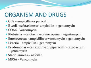 ORGANISM AND DRUGS
 GBS – ampicillin or penicillin
 E .coli –cefotaxime or ampicillin + gentamycin
 CONS –Vancomycin
 Klebsiella - cefotaxime or meropenam +gentamycin
 Enterococcus –ampicillin or vancomycin + gentamycin
 Listeria – ampicillin + gentamycin
 Psudomonas – ceftazidime or piperacillin-tazobactum
  + gentamycin
 Staph. Aureas – nafcillin
 MRSA - Vancomycin
 