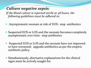Culture negative sepsis:
If the blood culture is reported sterile at 48 hours, the
  following guidelines must be adhered to:

 Asymptomatic neonate at risk of EOS: stop antibiotics

 Suspected EOS or LOS and the neonate becomes completely
  asymptomatic over time: stop antibiotics

 Suspected EOS or LOS and the neonate have not improved
  or have worsened: upgrade antibiotics as per the empiric
  antibiotic policy.

 Simultaneously, alternative explanations for the clinical
  signs must be actively sought for.
 