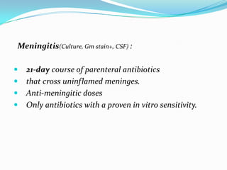 Meningitis(Culture, Gm stain+, CSF) :

 21-day course of parenteral antibiotics
 that cross uninflamed meninges.
 Anti-meningitic doses
 Only antibiotics with a proven in vitro sensitivity.
 