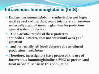Intravenous Immunoglobulin (IVIG):
 Endogenous immunoglobulin synthesis does not begin
 until 24 weeks of life: thus, young infants rely on in-utero
 maternally acquired immunoglobulins for protection
 against systemic infection.
 The placental transfer of these protective
 antibodies, however, does not occur until week 32 of
 gestation
 and post-natally IgG levels decrease due to reduced
 production in newborns
 Therefore, investigators have proposed the use of
  intravenous immunoglobulins (IVIG) to prevent and
  treat neonatal sepsis in this population.
 