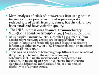  Meta-analyses of trials of intravenous immune globulin
  for suspected or proven neonatal sepsis suggest a
  reduced rate of death from any cause, but the trials have
  been small and have varied in quality.
 The INIS(International Neonatal Immunotherapy
  Study)Collaborative Group*(N Engl J Med 2011;365:1201-11)
 At 113 hospitals in nine countries, enrolled 3493 infants( from
  2001 to 2007) receiving antibiotics for suspected or proven
  serious infection and randomly assigned them to receive two
  infusions of either polyvalent IgG immune globulin or matching
  placebo 48 hours apart.
 There was no significant between-group difference in the rates of
  the primary outcome in the rates of secondary
  outcomes, including the incidence of subsequent sepsis
  episodes. In follow-up of 2-year-old infants, there were no
  significant differences in the rates of major or nonmajor
  disability or of adverse events.
 