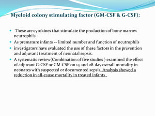 Myeloid colony stimulating factor (GM-CSF & G-CSF):

 These are cytokines that stimulate the production of bone marrow
  neutrophils.
 As premature infants -- limited number and function of neutrophils
 investigators have evaluated the use of these factors in the prevention
  and adjuvant treatment of neonatal sepsis.
 A systematic review(Combination of five studies ) examined the effect
  of adjuvant G-CSF or GM-CSF on 14 and 28-day overall mortality in
  neonates with suspected or documented sepsis. Analysis showed a
  reduction in all-cause mortality in treated infants .
 