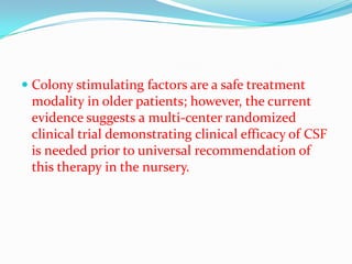  Colony stimulating factors are a safe treatment
  modality in older patients; however, the current
  evidence suggests a multi-center randomized
  clinical trial demonstrating clinical efficacy of CSF
 is needed prior to universal recommendation of
 this therapy in the nursery.
 