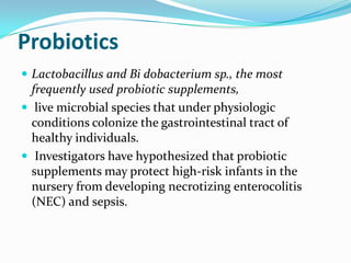 Probiotics
 Lactobacillus and Bi dobacterium sp., the most
  frequently used probiotic supplements,
 live microbial species that under physiologic
  conditions colonize the gastrointestinal tract of
  healthy individuals.
 Investigators have hypothesized that probiotic
  supplements may protect high-risk infants in the
  nursery from developing necrotizing enterocolitis
  (NEC) and sepsis.
 