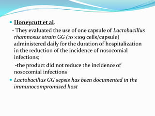  Honeycutt et al.
 - They evaluated the use of one capsule of Lactobacillus
  rhamnosus strain GG (10 ×109 cells/capsule)
  administered daily for the duration of hospitalization
  in the reduction of the incidence of nosocomial
  infections;
   -the product did not reduce the incidence of
  nosocomial infections
 Lactobacillus GG sepsis has been documented in the
  immunocompromised host
 