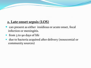 2. Late onset sepsis (LOS)
 can present as either insidious or acute onset, focal
  infection or meningitis.
 from 3 to 90 days of life
 due to bacteria acquired after delivery (nosocomial or
  community sources)
 