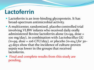 Lactoferrin
 Lactoferrin is an iron-binding glycoprotein. It has
  broad-spectrum antimicrobial activity.
 A multicenter, randomized, placebo controlled trial
  involving VLBW infants who received daily orally
  administered Bovine lactoferrin alone (n=99, dose =
  100 mg/day), in combination with Lactobacillus GG
  (n=99, dose = 106 CFU/day), or placebo (n=104) for 30–
  45 days show that the incidence of culture-proven
  sepsis was lower in the groups that received
  lactoferrin.
 Final and complete results from this study are
  pending.
 