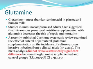 Glutamine
 Glutamine -- most abundant amino acid in plasma and
  human milk.
 Studies in immunocompromised adults have suggested
  that intravenous parenteral nutrition supplemented with
  glutamine decreases the risk of sepsis and mortality.
 A recently published Cochrane systematic review examined
  the effect of enteral or parenteral glutamine
  supplementation on the incidence of culture-proven
  invasive infection from 5 clinical trials (n= 2,240). The
  meta-analysis did not reveal a statistically significant
  difference between the glutamine supplemented and
  control groups (RR 1.01; 95% CI 0.91, 1.13).
 