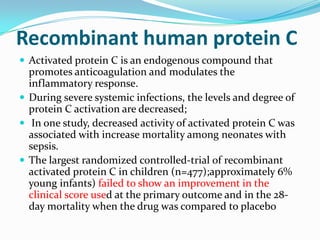 Recombinant human protein C
 Activated protein C is an endogenous compound that
  promotes anticoagulation and modulates the
  inflammatory response.
 During severe systemic infections, the levels and degree of
  protein C activation are decreased;
 In one study, decreased activity of activated protein C was
  associated with increase mortality among neonates with
  sepsis.
 The largest randomized controlled-trial of recombinant
  activated protein C in children (n=477);approximately 6%
  young infants) failed to show an improvement in the
  clinical score used at the primary outcome and in the 28-
  day mortality when the drug was compared to placebo
 
