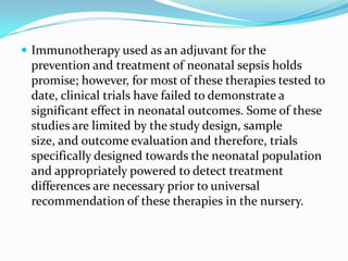  Immunotherapy used as an adjuvant for the
 prevention and treatment of neonatal sepsis holds
 promise; however, for most of these therapies tested to
 date, clinical trials have failed to demonstrate a
 significant effect in neonatal outcomes. Some of these
 studies are limited by the study design, sample
 size, and outcome evaluation and therefore, trials
 specifically designed towards the neonatal population
 and appropriately powered to detect treatment
 differences are necessary prior to universal
 recommendation of these therapies in the nursery.
 