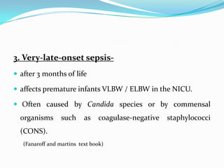 3. Very-late-onset sepsis-
 after 3 months of life

 affects premature infants VLBW / ELBW in the NICU.

 Often caused by Candida species or by commensal
  organisms       such     as   coagulase-negative   staphylococci
  (CONS).
   (Fanaroff and martins text book)
 
