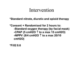 Intervention
*Standard nitrate, diuretic and opioid therapy
*Consent + Randomised for 2 hours to:
-Standard oxygen therapy (by facial mask)
-CPAP (5 cmH2O  to a max 15 cmH2O)
-NIPPV (8/4 cmH2O  to a max 20/10
cmH2O)
*Fi02 0.6
 