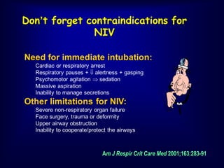 Don’t forget contraindications for
NIV
Am J Respir Crit Care Med 2001;163:283-91
Need for immediate intubation:
Cardiac or respiratory arrest
Respiratory pauses +  alertness + gasping
Psychomotor agitation  sedation
Massive aspiration
Inability to manage secretions
Other limitations for NIV:
Severe non-respiratory organ failure
Face surgery, trauma or deformity
Upper airway obstruction
Inability to cooperate/protect the airways
 