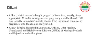 Kilkari
• Kilkari, which means ‘a baby’s gurgle’, delivers free, weekly, time-
appropriate 72 audio messages about pregnancy, child birth and child
care directly to families’ mobile phones from the second trimester of
pregnancy until the child is one year old.
• Kilakri is being launched in Jharkhand, Odisha, Uttar Pradesh,
Uttarakhand and High Priority Districts (HPDs) of Madhya Pradesh
and Rajasthan in the first phase.
 