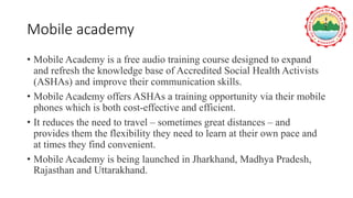 Mobile academy
• Mobile Academy is a free audio training course designed to expand
and refresh the knowledge base of Accredited Social Health Activists
(ASHAs) and improve their communication skills.
• Mobile Academy offers ASHAs a training opportunity via their mobile
phones which is both cost-effective and efficient.
• It reduces the need to travel – sometimes great distances – and
provides them the flexibility they need to learn at their own pace and
at times they find convenient.
• Mobile Academy is being launched in Jharkhand, Madhya Pradesh,
Rajasthan and Uttarakhand.
 