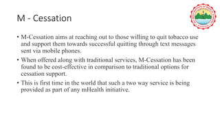 M - Cessation
• M-Cessation aims at reaching out to those willing to quit tobacco use
and support them towards successful quitting through text messages
sent via mobile phones.
• When offered along with traditional services, M-Cessation has been
found to be cost-effective in comparison to traditional options for
cessation support.
• This is first time in the world that such a two way service is being
provided as part of any mHealth initiative.
 