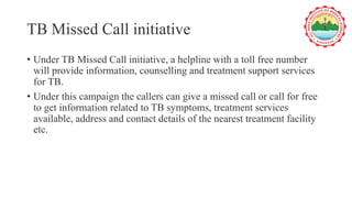 TB Missed Call initiative
• Under TB Missed Call initiative, a helpline with a toll free number
will provide information, counselling and treatment support services
for TB.
• Under this campaign the callers can give a missed call or call for free
to get information related to TB symptoms, treatment services
available, address and contact details of the nearest treatment facility
etc.
 