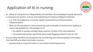 Application of AI in nursing
• AI - ability of computers to independently convert data into knowledge to guide decisions
or autonomous actions, science and engineering of making intelligent machines
• e.g. Fall risk prediction, it involves regular assessment and fall precaution
implementation.
• Manual risk calculation is time-consuming and vulnerable to human error, leading to
inaccurate predictions. Advantages of AI:
• the ability to quickly consider large volumes of data in the risk prediction
• increased intervention specificity (accurately flagging patients most at-risk)
• AI accurately identifies at-risk patients by considering more diverse patient information
from the EHR and other information sources.
• Eg Generating nursing staff rosters or care-related scheduling decisions
 