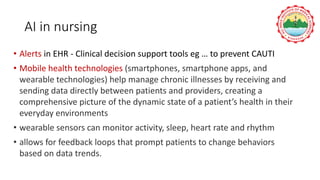 AI in nursing
• Alerts in EHR - Clinical decision support tools eg … to prevent CAUTI
• Mobile health technologies (smartphones, smartphone apps, and
wearable technologies) help manage chronic illnesses by receiving and
sending data directly between patients and providers, creating a
comprehensive picture of the dynamic state of a patient’s health in their
everyday environments
• wearable sensors can monitor activity, sleep, heart rate and rhythm
• allows for feedback loops that prompt patients to change behaviors
based on data trends.
 