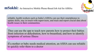 mSakhi: An Interactive Mobile Phone-Based Job Aid for ASHAs
mSakhi, health workers such as India’s ASHAs can use their smartphones to
update skills, stay in touch with supervisors, and track and report crucial data about
health issues in their communities.
They can use the app to teach new parents how to protect their babies
from infection or dehydration, how to breastfeed, and how to identify
symptoms of serious illness.
If a mother or baby needs medical attention, an ASHA can use mSakhi
to quickly refer them to a doctor
 