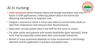 AI in nursing
• Voice assistants (think Amazon Alexa and Google Assistant) may have a
future in EHR applications, collecting patient data in the home and
delivering interventions to augment care.
• Imagine a scenario in which a nurse uses Alexa to remind older adults to
take their medications and measure their blood pressure.
• Alexa then records patient data in the EHR for the nurse to review.
• For older adults and patients with certain disabilities (poor eyesight), these
tools may be especially useful given their voice-based interaction.
• Benefit of voice assistants depends on nurse involvement in technology
selection and its application in practice and patient care.
 