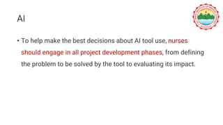 AI
• To help make the best decisions about AI tool use, nurses
should engage in all project development phases, from defining
the problem to be solved by the tool to evaluating its impact.
 