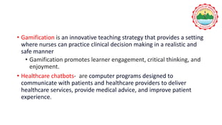 • Gamification is an innovative teaching strategy that provides a setting
where nurses can practice clinical decision making in a realistic and
safe manner
• Gamification promotes learner engagement, critical thinking, and
enjoyment.
• Healthcare chatbots- are computer programs designed to
communicate with patients and healthcare providers to deliver
healthcare services, provide medical advice, and improve patient
experience.
 