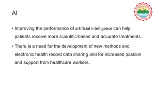 AI
• Improving the performance of artificial intelligence can help
patients receive more scientific-based and accurate treatments.
• There is a need for the development of new methods and
electronic health record data sharing and for increased passion
and support from healthcare workers.
 
