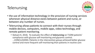 Telenursing
• the use of information technology in the provision of nursing services
whenever physical distance exists between patient and nurse, or
between any number of nurses.
• Telenursing allows patients to connect with their nurses through
mobile devices, computers, mobile apps, video technology, and
remote patient monitoring.
• Kotsani K, 2018, To evaluate the effect of telenursing on T1DM patients'
compliance with glucose self-monitoring and glycemic control.
...CONCLUSIONS: Patients in the intervention group achieved better glucose
control and more frequent self-monitoring than patients in routine care
 