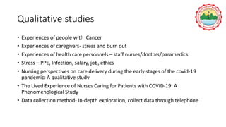Qualitative studies
• Experiences of people with Cancer
• Experiences of caregivers- stress and burn out
• Experiences of health care personnels – staff nurses/doctors/paramedics
• Stress – PPE, Infection, salary, job, ethics
• Nursing perspectives on care delivery during the early stages of the covid-19
pandemic: A qualitative study
• The Lived Experience of Nurses Caring for Patients with COVID-19: A
Phenomenological Study
• Data collection method- In-depth exploration, collect data through telephone
 