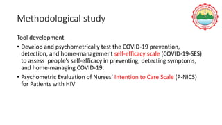 Methodological study
Tool development
• Develop and psychometrically test the COVID-19 prevention,
detection, and home-management self-efficacy scale (COVID-19-SES)
to assess people’s self-efficacy in preventing, detecting symptoms,
and home-managing COVID-19.
• Psychometric Evaluation of Nurses’ Intention to Care Scale (P-NICS)
for Patients with HIV
 