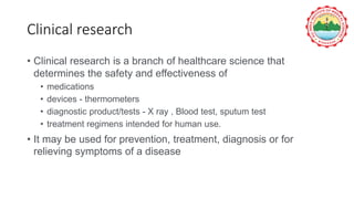 Clinical research
• Clinical research is a branch of healthcare science that
determines the safety and effectiveness of
• medications
• devices - thermometers
• diagnostic product/tests - X ray , Blood test, sputum test
• treatment regimens intended for human use.
• It may be used for prevention, treatment, diagnosis or for
relieving symptoms of a disease
 