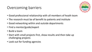 Overcoming barriers
• Good professional relationship with all members of heath team
• The research must be of benefit to patients and institute
• Good networking within and outside departments
• Find a mentor/guide/expert
• Build a team
• Start with small projects first, show results and then take up
challenging projects
• Look out for funding agencies
 