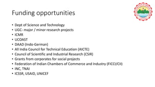 Funding opportunities
• Dept of Science and Technology
• UGC- major / minor research projects
• ICMR
• UCOAST
• DAAD (Indo-German)
• All India Council for Technical Education (AICTE)
• Council of Scientific and Industrial Research (CSIR)
• Grants from corporates for social projects
• Federation of Indian Chambers of Commerce and Industry (FICCI/CII)
• INC, TNAI
• ICSSR, USAID, UNICEF
 