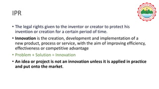 IPR
• The legal rights given to the inventor or creator to protect his
invention or creation for a certain period of time.
• Innovation is the creation, development and implementation of a
new product, process or service, with the aim of improving efficiency,
effectiveness or competitive advantage
• Problem + Solution = Innovation
• An idea or project is not an innovation unless it is applied in practice
and put onto the market.
 